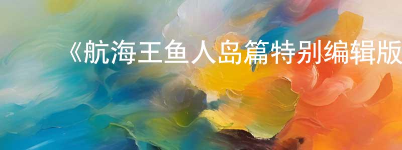 ﻿蔡剑铭发布﻿《航海王鱼人岛篇特别编辑版》详情介绍_航海王鱼人岛篇特别编辑版已完结在线观看_航海王鱼人岛篇特别编辑版迅雷下载_日漫